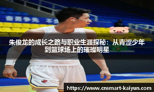 朱俊龙的成长之路与职业生涯探秘：从青涩少年到篮球场上的璀璨明星