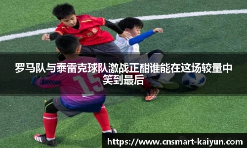 罗马队与泰雷克球队激战正酣谁能在这场较量中笑到最后
